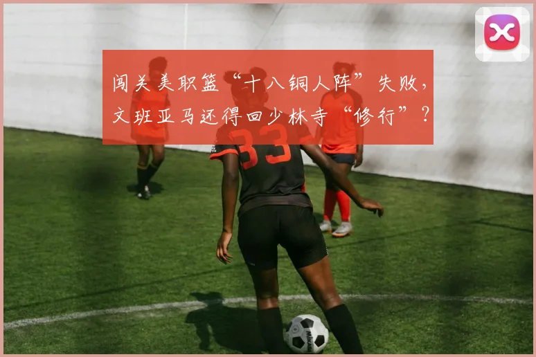 闯关美职篮“十八铜人阵”失败，文班亚马还得回少林寺“修行”？