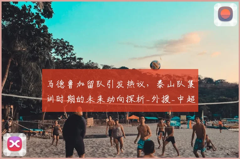 马德鲁加留队引发热议，泰山队集训时期的未来动向探析_外援_中超_球迷