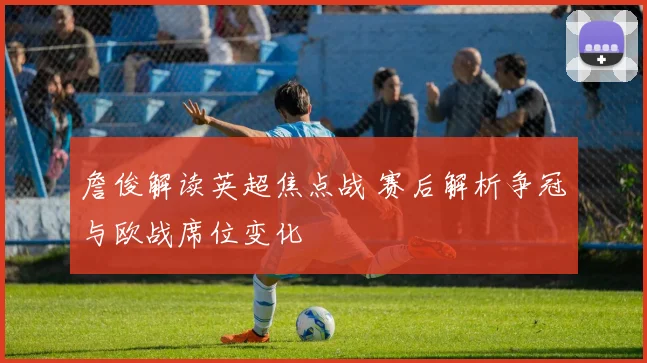 詹俊解读英超焦点战 赛后解析争冠与欧战席位变化